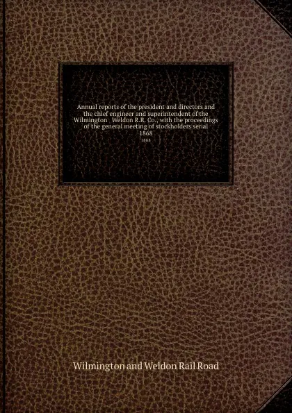 Обложка книги Annual reports of the president and directors and the chief engineer and superintendent of the Wilmington . Weldon R.R. Co., with the proceedings of the general meeting of stockholders serial. 1868, Wilmington and Weldon Rail Road