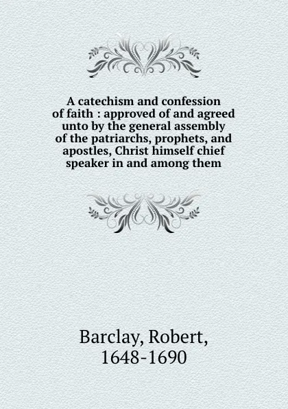 Обложка книги A catechism and confession of faith : approved of and agreed unto by the general assembly of the patriarchs, prophets, and apostles, Christ himself chief speaker in and among them, Robert Barclay