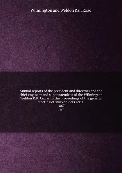 Обложка книги Annual reports of the president and directors and the chief engineer and superintendent of the Wilmington . Weldon R.R. Co., with the proceedings of the general meeting of stockholders serial. 1867, Wilmington and Weldon Rail Road