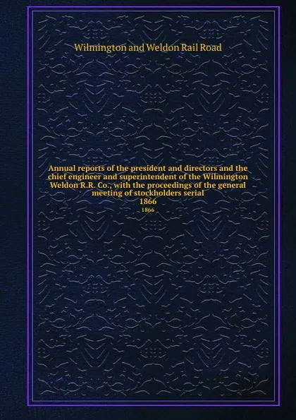 Обложка книги Annual reports of the president and directors and the chief engineer and superintendent of the Wilmington . Weldon R.R. Co., with the proceedings of the general meeting of stockholders serial. 1866, Wilmington and Weldon Rail Road