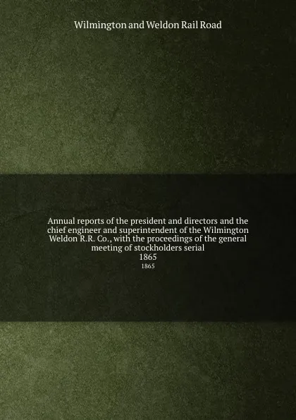 Обложка книги Annual reports of the president and directors and the chief engineer and superintendent of the Wilmington . Weldon R.R. Co., with the proceedings of the general meeting of stockholders serial. 1865, Wilmington and Weldon Rail Road