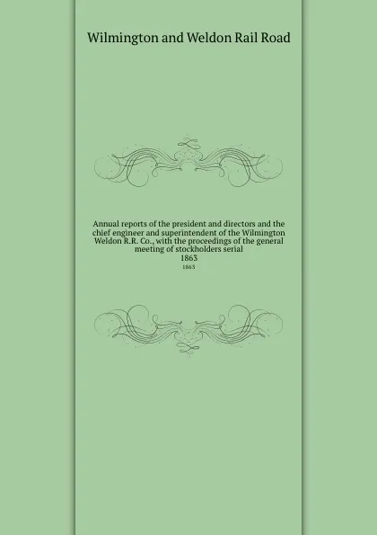 Обложка книги Annual reports of the president and directors and the chief engineer and superintendent of the Wilmington . Weldon R.R. Co., with the proceedings of the general meeting of stockholders serial. 1863, Wilmington and Weldon Rail Road