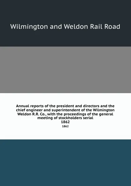 Обложка книги Annual reports of the president and directors and the chief engineer and superintendent of the Wilmington . Weldon R.R. Co., with the proceedings of the general meeting of stockholders serial. 1862, Wilmington and Weldon Rail Road