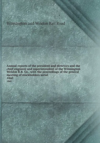 Обложка книги Annual reports of the president and directors and the chief engineer and superintendent of the Wilmington . Weldon R.R. Co., with the proceedings of the general meeting of stockholders serial. 1860, Wilmington and Weldon Rail Road