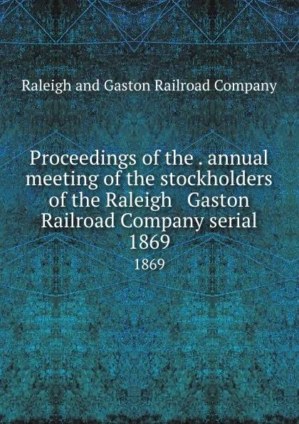 Обложка книги Proceedings of the . annual meeting of the stockholders of the Raleigh . Gaston Railroad Company serial. 1869, Raleigh and Gaston Railroad