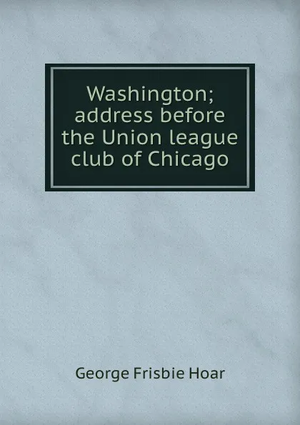 Обложка книги Washington; address before the Union league club of Chicago, George Frisbie Hoar