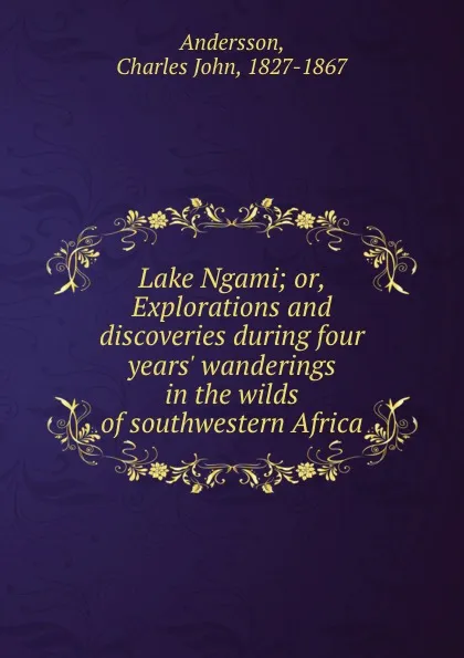 Обложка книги Lake Ngami; or, Explorations and discoveries during four years. wanderings in the wilds of southwestern Africa, Charles John Andersson