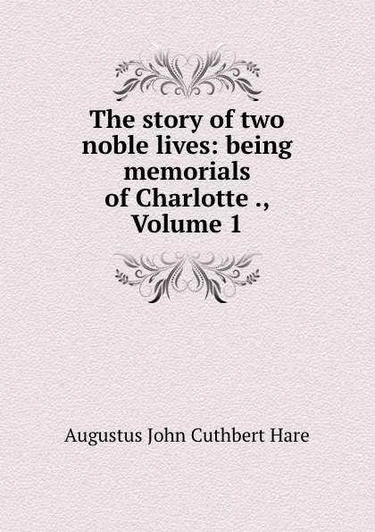 Обложка книги The story of two noble lives: being memorials of Charlotte ., Volume 1, Augustus John Cuthbert Hare