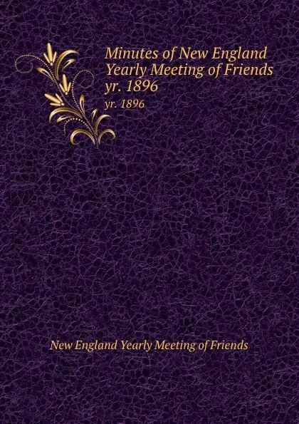 Обложка книги Minutes of New England Yearly Meeting of Friends. yr. 1896, New England Yearly Meeting of Friends