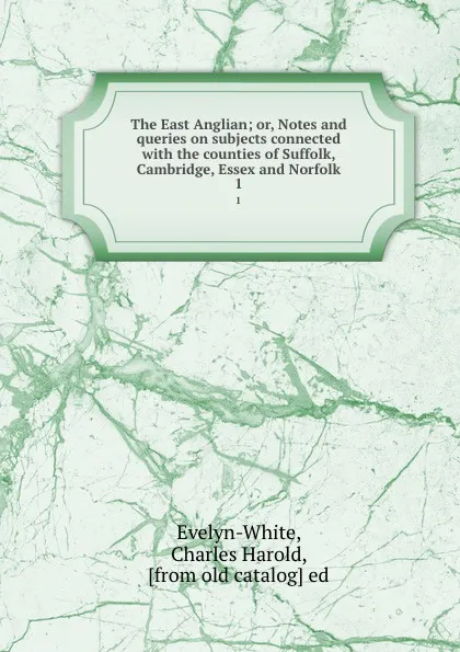 Обложка книги The East Anglian; or, Notes and queries on subjects connected with the counties of Suffolk, Cambridge, Essex and Norfolk. 1, Charles Harold Evelyn-White