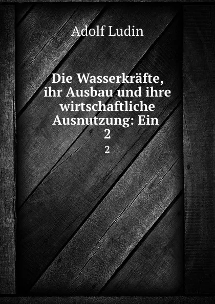 Обложка книги Die Wasserkrafte, ihr Ausbau und ihre wirtschaftliche Ausnutzung: Ein . 2, Adolf Ludin