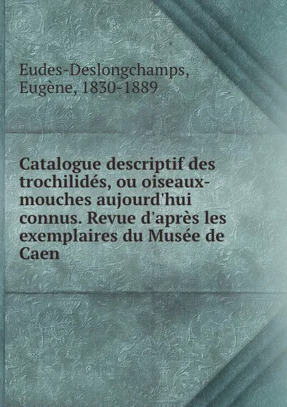 Обложка книги Catalogue descriptif des trochilides, ou oiseaux-mouches aujourd.hui connus. Revue d.apres les exemplaires du Musee de Caen, Eugène Eudes-Deslongchamps