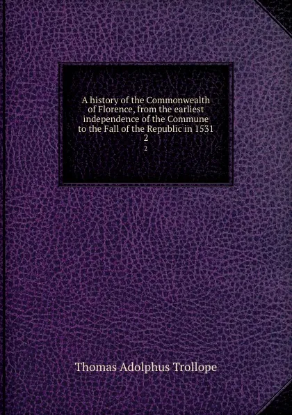 Обложка книги A history of the Commonwealth of Florence, from the earliest independence of the Commune to the Fall of the Republic in 1531. 2, Thomas Adolphus Trollope