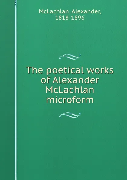 Обложка книги The poetical works of Alexander McLachlan microform, Alexander McLachlan