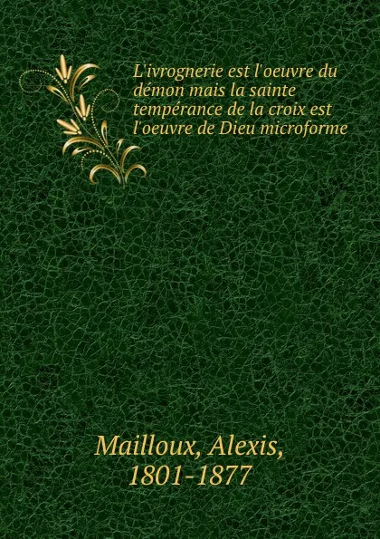 Обложка книги L.ivrognerie est l.oeuvre du demon mais la sainte temperance de la croix est l.oeuvre de Dieu microforme, Alexis Mailloux