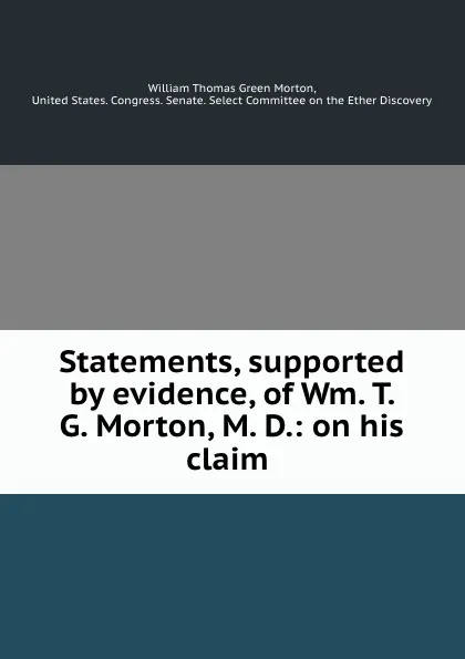 Обложка книги Statements, supported by evidence, of Wm. T. G. Morton, M. D.: on his claim ., William Thomas Green Morton