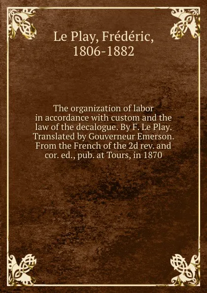 Обложка книги The organization of labor in accordance with custom and the law of the decalogue. By F. Le Play. Translated by Gouverneur Emerson. From the French of the 2d rev. and cor. ed., pub. at Tours, in 1870, Frédéric le Play