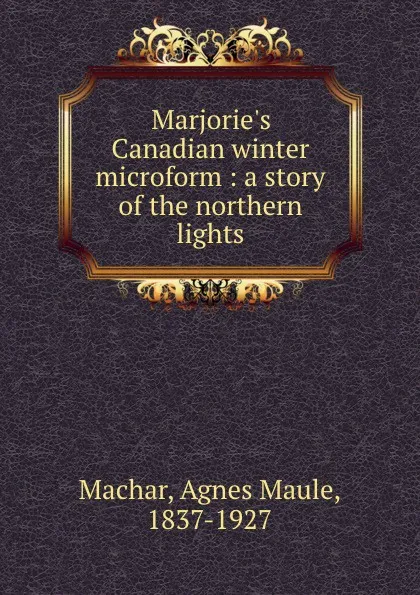 Обложка книги Marjorie.s Canadian winter microform : a story of the northern lights, Agnes Maule Machar