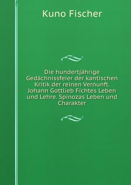 Обложка книги Die hundertjahrige Gedachnissfeier der kantischen Kritik der reinen Vernunft. Johann Gottlieb Fichtes Leben und Lehre. Spinozas Leben und Charakter, Куно Фишер