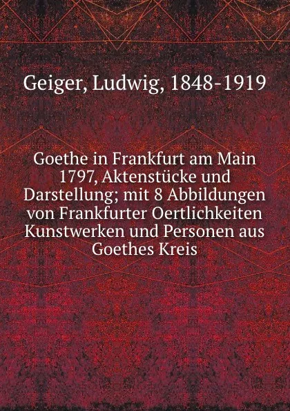 Обложка книги Goethe in Frankfurt am Main 1797, Aktenstucke und Darstellung; mit 8 Abbildungen von Frankfurter Oertlichkeiten Kunstwerken und Personen aus Goethes Kreis, Ludwig Geiger