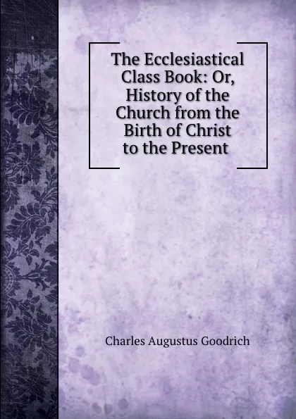 Обложка книги The Ecclesiastical Class Book: Or, History of the Church from the Birth of Christ to the Present ., Charles Augustus Goodrich