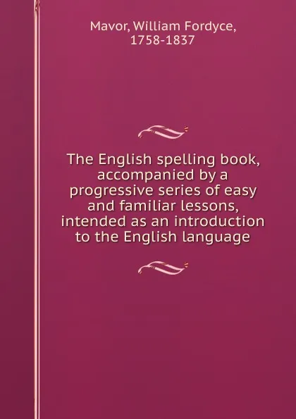 Обложка книги The English spelling book, accompanied by a progressive series of easy and familiar lessons, intended as an introduction to the English language, William Fordyce Mavor