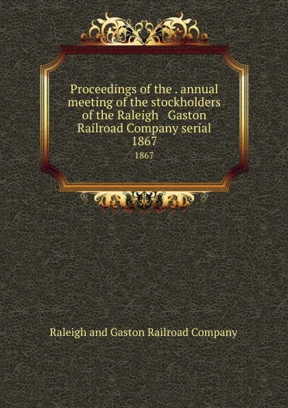 Обложка книги Proceedings of the . annual meeting of the stockholders of the Raleigh . Gaston Railroad Company serial. 1867, Raleigh and Gaston Railroad