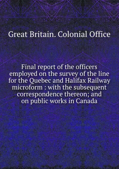 Обложка книги Final report of the officers employed on the survey of the line for the Quebec and Halifax Railway microform : with the subsequent correspondence thereon; and on public works in Canada, Great Britain. Colonial Office