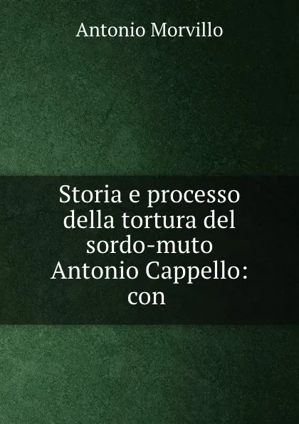 Обложка книги Storia e processo della tortura del sordo-muto Antonio Cappello: con ., Antonio Morvillo