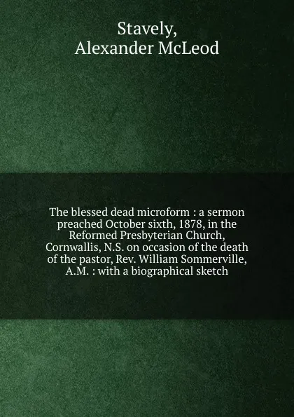 Обложка книги The blessed dead microform : a sermon preached October sixth, 1878, in the Reformed Presbyterian Church, Cornwallis, N.S. on occasion of the death of the pastor, Rev. William Sommerville, A.M. : with a biographical sketch, Alexander McLeod Stavely