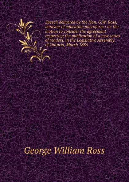 Обложка книги Speech delivered by the Hon. G.W. Ross, minister of education microform : on the motion to consider the agreement respecting the publication of a new series of readers, in the Legislative Assembly of Ontario, March 1885, George W. Ross