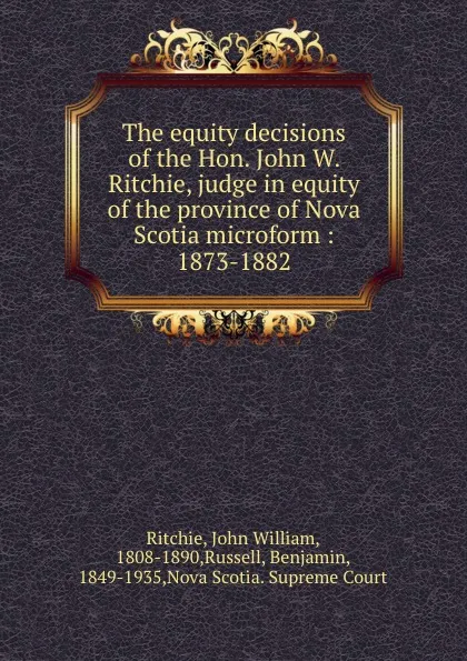 Обложка книги The equity decisions of the Hon. John W. Ritchie, judge in equity of the province of Nova Scotia microform : 1873-1882, John William Ritchie