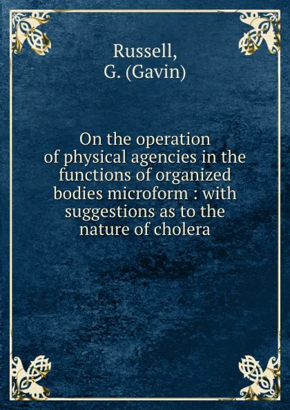 Обложка книги On the operation of physical agencies in the functions of organized bodies microform : with suggestions as to the nature of cholera, Gavin Russell