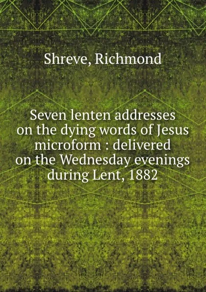 Обложка книги Seven lenten addresses on the dying words of Jesus microform : delivered on the Wednesday evenings during Lent, 1882, Richmond Shreve