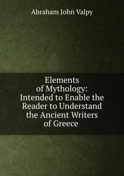 Обложка книги Elements of Mythology: Intended to Enable the Reader to Understand the Ancient Writers of Greece ., Abraham John Valpy