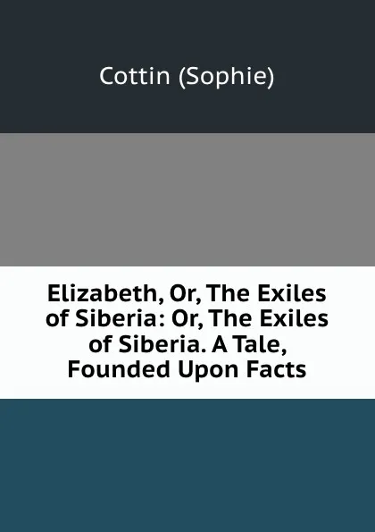 Обложка книги Elizabeth, Or, The Exiles of Siberia: Or, The Exiles of Siberia. A Tale, Founded Upon Facts, Cottin Sophie