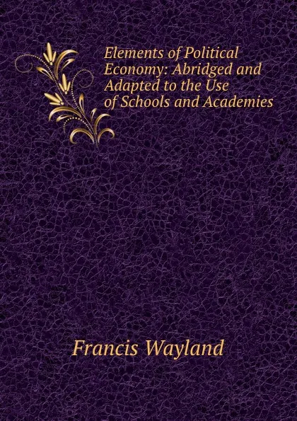 Обложка книги Elements of Political Economy: Abridged and Adapted to the Use of Schools and Academies, Francis Wayland