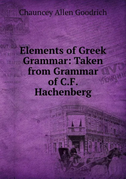 Обложка книги Elements of Greek Grammar: Taken from Grammar of C.F. Hachenberg, Chauncey Allen Goodrich