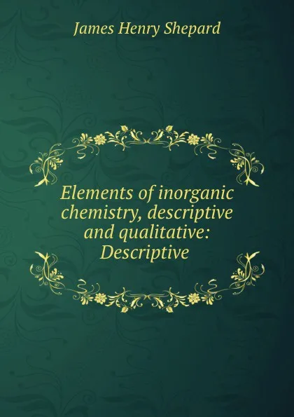 Обложка книги Elements of inorganic chemistry, descriptive and qualitative: Descriptive ., James Henry Shepard