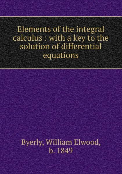 Обложка книги Elements of the integral calculus : with a key to the solution of differential equations, William Elwood Byerly