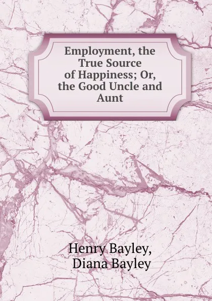 Обложка книги Employment, the True Source of Happiness; Or, the Good Uncle and Aunt, Henry Bayley