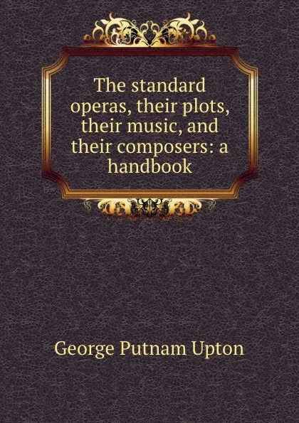 Обложка книги The standard operas, their plots, their music, and their composers: a handbook, George Putnam Upton