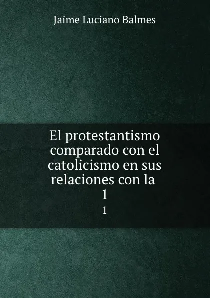 Обложка книги El protestantismo comparado con el catolicismo en sus relaciones con la . 1, Jaime Luciano Balmes