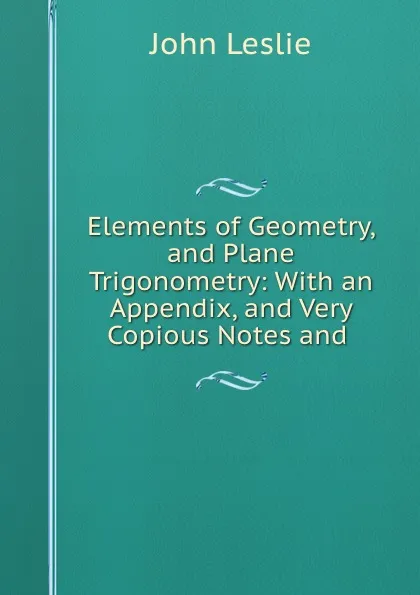 Обложка книги Elements of Geometry, and Plane Trigonometry: With an Appendix, and Very Copious Notes and ., John Leslie