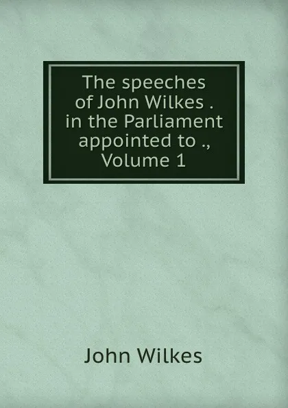 Обложка книги The speeches of John Wilkes . in the Parliament appointed to ., Volume 1, John Wilkes