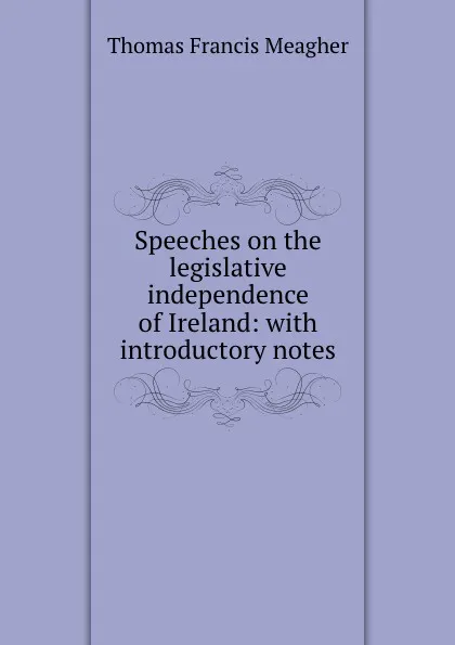 Обложка книги Speeches on the legislative independence of Ireland: with introductory notes, Thomas Francis Meagher