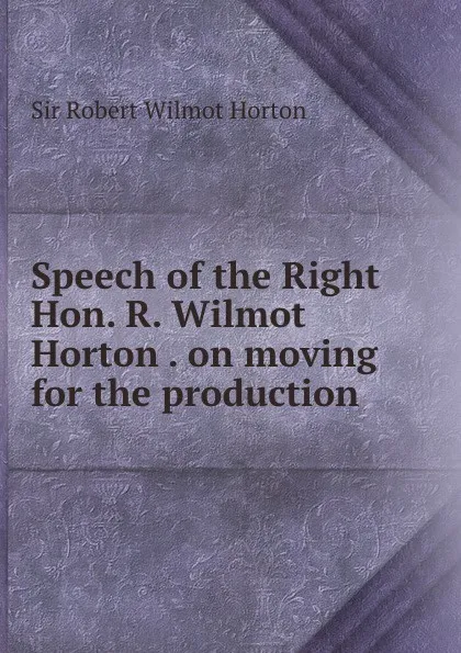 Обложка книги Speech of the Right Hon. R. Wilmot Horton . on moving for the production ., Robert Wilmot Horton