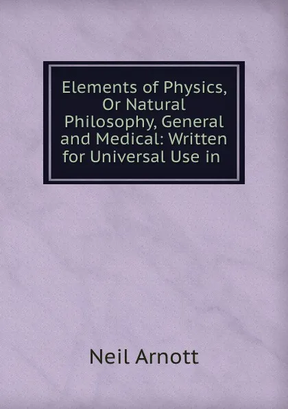 Обложка книги Elements of Physics, Or Natural Philosophy, General and Medical: Written for Universal Use in ., Neil Arnott