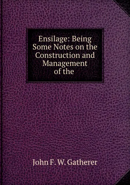 Обложка книги Ensilage: Being Some Notes on the Construction and Management of the ., John F. W. Gatherer