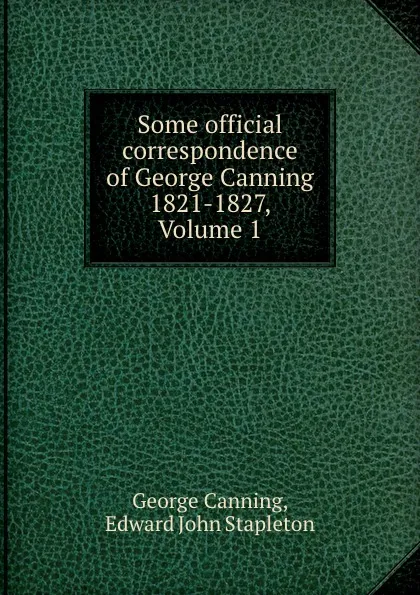 Обложка книги Some official correspondence of George Canning 1821-1827, Volume 1, George Canning